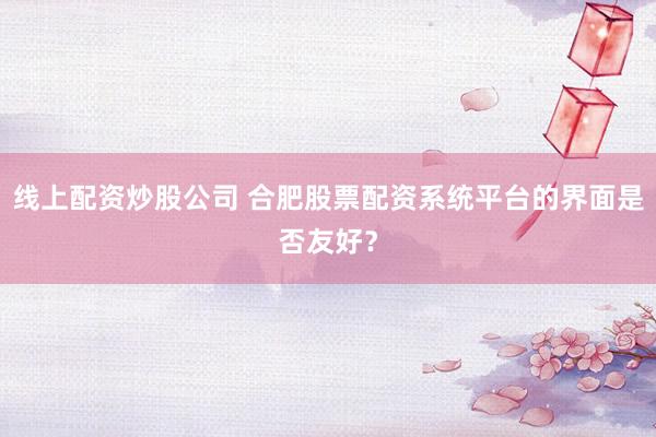 线上配资炒股公司 合肥股票配资系统平台的界面是否友好？