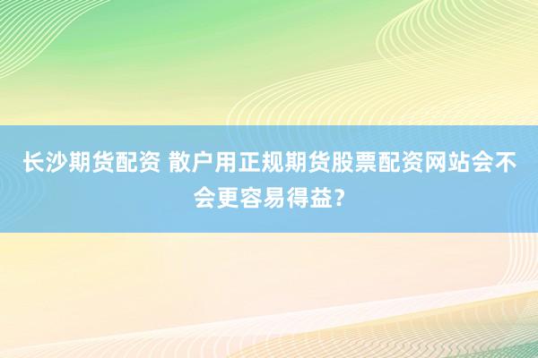 长沙期货配资 散户用正规期货股票配资网站会不会更容易得益?