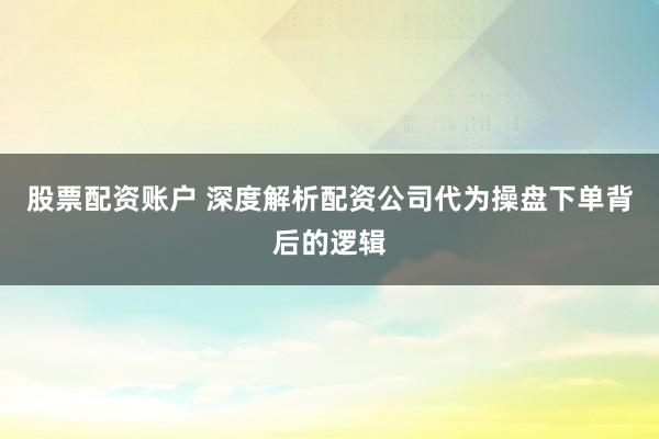 股票配资账户 深度解析配资公司代为操盘下单背后的逻辑