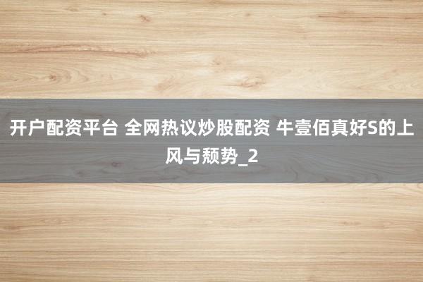 开户配资平台 全网热议炒股配资 牛壹佰真好S的上风与颓势_2
