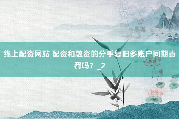 线上配资网站 配资和融资的分手复旧多账户同期责罚吗？_2
