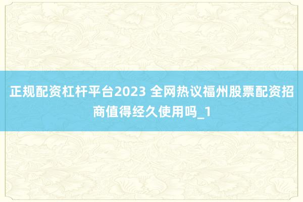 正规配资杠杆平台2023 全网热议福州股票配资招商值得经久使用吗_1