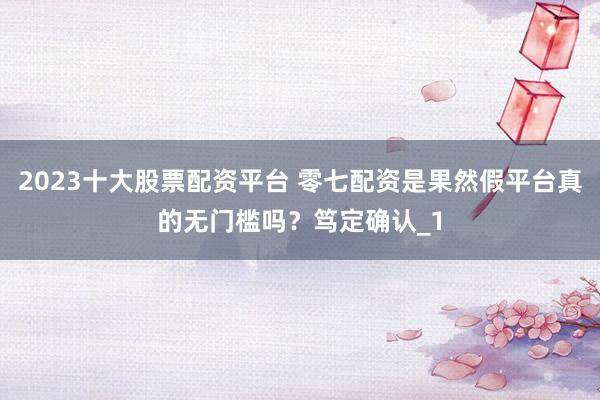 2023十大股票配资平台 零七配资是果然假平台真的无门槛吗?笃定确认_1