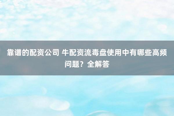 靠谱的配资公司 牛配资流毒盘使用中有哪些高频问题?全解答